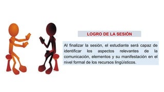 Al finalizar la sesión, el estudiante será capaz de
identificar los aspectos relevantes de la
comunicación, elementos y su manifestación en el
nivel formal de los recursos lingüísticos.
LOGRO DE LA SESIÓN
 