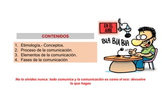 1. Etimología.- Conceptos.
2. Proceso de la comunicación.
3. Elementos de la comunicación.
4. Fases de la comunicación
CONTENIDOS
No lo olvides nunca: todo comunica y la comunicación es como el eco: devuelve
lo que hagas
 