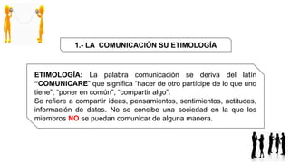 ETIMOLOGÍA: La palabra comunicación se deriva del latín
“COMUNICARE” que significa “hacer de otro partícipe de lo que uno
tiene”, “poner en común”, “compartir algo”.
Se refiere a compartir ideas, pensamientos, sentimientos, actitudes,
información de datos. No se concibe una sociedad en la que los
miembros NO se puedan comunicar de alguna manera.
1.- LA COMUNICACIÓN SU ETIMOLOGÍA
 