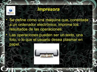 Impresora

• Se define como una máquina que, conectada
  a un ordenador electrónico, imprime los
  resultados de las operaciones.
• Las operaciones pueden ser un texto, una
  foto, o lo que el usuario desea plasmar en
  papel.
 