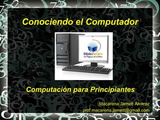 Conociendo el Computador




Computación para Principiantes
                       Macarena Jamett Álvarez
               prof.macarena.jamett@gmail.com
 