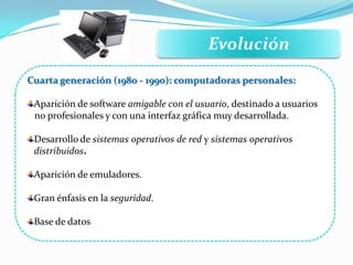 Evolución
Cuarta generación (1980 - 1990): computadoras personales:
Aparición de software amigable con el usuario, destinado a usuarios
no profesionales y con una interfaz gráfica muy desarrollada.
Desarrollo de sistemas operativos de red y sistemas operativos
distribuidos.
Aparición de emuladores.
Gran énfasis en la seguridad.
Base de datos
 
