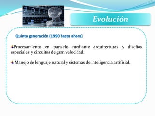 Evolución
Quinta generación (1990 hasta ahora)
Procesamiento en paralelo mediante arquitecturas y diseños
especiales y circuitos de gran velocidad.
Manejo de lenguaje natural y sistemas de inteligencia artificial.
 