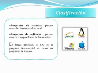 Clasificación
Programas de sistemas: porque
controlan la computadora en sí.
Programas de aplicación: porque
resuelven los problemas de los usuarios.
En líneas generales, el S.O es el
programa fundamental de todos los
programas de sistema.
 