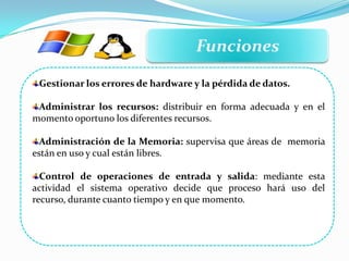 Funciones
Gestionar los errores de hardware y la pérdida de datos.
Administrar los recursos: distribuir en forma adecuada y en el
momento oportuno los diferentes recursos.
Administración de la Memoria: supervisa que áreas de memoria
están en uso y cual están libres.
Control de operaciones de entrada y salida: mediante esta
actividad el sistema operativo decide que proceso hará uso del
recurso, durante cuanto tiempo y en que momento.
 
