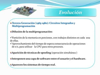 Evolución
Difusión de la multiprogramación:
Partición de la memoria en porciones, con trabajos distintos en cada una
de ellas.
Aprovechamiento del tiempo de espera consecuencia de operaciones
de e/s, para utilizar la CPU para otros procesos.
Aparición de técnicas de spooling (operación simultánea )
Interponen una capa de software entre el usuario y el hardware.
Aparecen los sistemas de tiempo real.
Tercera Generación (1965-1980): Circuitos Integrados y
Multiprogramación
 