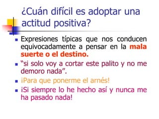 ¿Cuán difícil es adoptar una
actitud positiva?
 Expresiones típicas que nos conducen
equivocadamente a pensar en la mala
suerte o el destino.
 “si solo voy a cortar este palito y no me
demoro nada”.
 ¡Para que ponerme el arnés!
 ¡Si siempre lo he hecho así y nunca me
ha pasado nada!
 