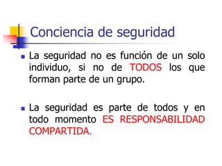 Conciencia de seguridad
 La seguridad no es función de un solo
individuo, si no de TODOS los que
forman parte de un grupo.
 La seguridad es parte de todos y en
todo momento ES RESPONSABILIDAD
COMPARTIDA.
 