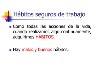 Hábitos seguros de trabajo
 Como todas las acciones de la vida,
cuando realizamos algo continuamente,
adquirimos HÁBITOS.
 Hay malos y buenos hábitos.
 