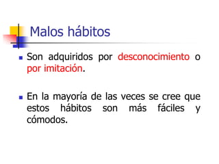 Malos hábitos
 Son adquiridos por desconocimiento o
por imitación.
 En la mayoría de las veces se cree que
estos hábitos son más fáciles y
cómodos.
 