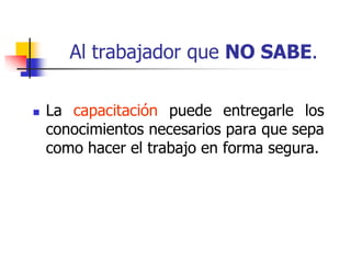 Al trabajador que NO SABE.
 La capacitación puede entregarle los
conocimientos necesarios para que sepa
como hacer el trabajo en forma segura.
 