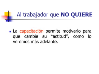 Al trabajador que NO QUIERE
 La capacitación permite motivarlo para
que cambie su “actitud”, como lo
veremos más adelante.
 