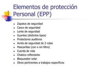 Elementos de protección
Personal (EPP)
 Zapatos de seguridad
 Casco de seguridad
 Lente de seguridad
 Guantes (distintos tipos)
 Protectores auditivos
 Arnés de seguridad de 2 colas
 Mascarillas (con o sin filtro)
 Cuerda de vida
 Chaleco reflectante
 Bloqueador solar
 Otros pertinentes a trabajos específicos
 