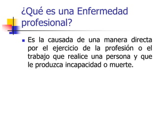 ¿Qué es una Enfermedad
profesional?
 Es la causada de una manera directa
por el ejercicio de la profesión o el
trabajo que realice una persona y que
le produzca incapacidad o muerte.
 