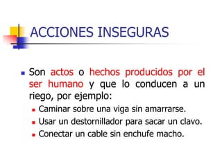 ACCIONES INSEGURAS
 Son actos o hechos producidos por el
ser humano y que lo conducen a un
riego, por ejemplo:
 Caminar sobre una viga sin amarrarse.
 Usar un destornillador para sacar un clavo.
 Conectar un cable sin enchufe macho.
 