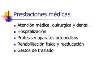 Prestaciones médicas
 Atención médica, quirúrgica y dental.
 Hospitalización
 Prótesis y aparatos ortopédicos
 Rehabilitación física y reeducación
 Gastos de traslado
 