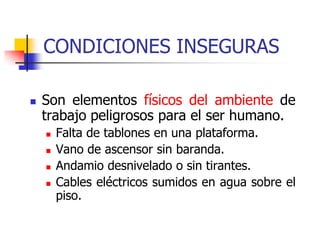 CONDICIONES INSEGURAS
 Son elementos físicos del ambiente de
trabajo peligrosos para el ser humano.
 Falta de tablones en una plataforma.
 Vano de ascensor sin baranda.
 Andamio desnivelado o sin tirantes.
 Cables eléctricos sumidos en agua sobre el
piso.
 