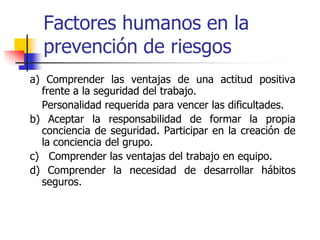 Factores humanos en la
prevención de riesgos
a) Comprender las ventajas de una actitud positiva
frente a la seguridad del trabajo.
Personalidad requerida para vencer las dificultades.
b) Aceptar la responsabilidad de formar la propia
conciencia de seguridad. Participar en la creación de
la conciencia del grupo.
c) Comprender las ventajas del trabajo en equipo.
d) Comprender la necesidad de desarrollar hábitos
seguros.
 