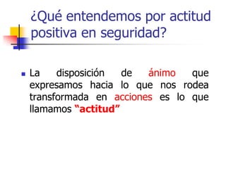 ¿Qué entendemos por actitud
positiva en seguridad?
 La disposición de ánimo que
expresamos hacia lo que nos rodea
transformada en acciones es lo que
llamamos “actitud”
 