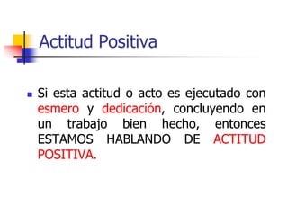 Actitud Positiva
 Si esta actitud o acto es ejecutado con
esmero y dedicación, concluyendo en
un trabajo bien hecho, entonces
ESTAMOS HABLANDO DE ACTITUD
POSITIVA.
 
