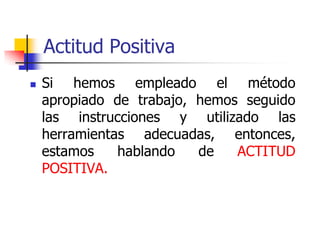 Actitud Positiva
 Si hemos empleado el método
apropiado de trabajo, hemos seguido
las instrucciones y utilizado las
herramientas adecuadas, entonces,
estamos hablando de ACTITUD
POSITIVA.
 
