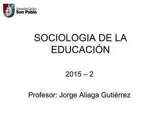 SOCIOLOGIA DE LA
EDUCACIÓN
2015 – 2
Profesor: Jorge Aliaga Gutiérrez
 