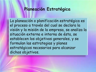 Planeación Estratégica
La planeación o planificación estratégica es
el proceso a través del cual se declara la
visión y la misión de la empresa, se analiza la
situación externa e interna de ésta, se
establecen los objetivos generales, y se
formulan las estrategias y planes
estratégicos necesarios para alcanzar
dichos objetivos.
 