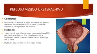 REFLUJO VESICO URETERAL-RVU
 Concepto:
 Retorno de orina desde la vejiga a través de los meatos
ureterales incompetentes hacia el uréter por causas
congénitas, iatrogénicas o traumáticas.
 Incidencia:
 La incidencia promedio para esta enfermedad es del 1%
pero llega a ser hasta el 21% cuando se asocia a
infecciones de vías urinarias. Esta incidencia disminuye
con la edad.
 El 25% de los pacientes son menores 3 meses.
 