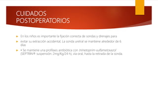 CUIDADOS
POSTOPERATORIOS
 En los niños es importante la fijación correcta de sondas y drenajes para
 evitar su extracción accidental, La sonda uretral se mantiene alrededor de 6
días
 • Se mantiene una profilaxis antibiótica con trimetoprim-sulfametoxazol
(SEPTRIN® suspensión: 2mg/Kg/24 h), vía oral, hasta la retirada de la sonda.
 