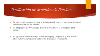 Clasificación de acuerdo a la Presión:
 De baja presión o pasivo si existe al llenado vesical, este es el más grave debido al
tiempo de duración del llenado.
 De alta presión o activo, sucede durante la micción por la contracción de la
vejiga.
 En algunas ocasiones el reflujo puede ser simple y complejo el que se asocia a
otras malformaciones como ureterocele, divertículos vesicales etc.
 