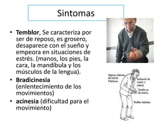 Sintomas
• Temblor, Se caracteriza por
  ser de reposo, es grosero,
  desaparece con el sueño y
  empeora en situaciones de
  estrés. (manos, los pies, la
  cara, la mandíbula y los
  músculos de la lengua).
• Bradicinesia
  (enlentecimiento de los
  movimientos)
• acinesia (dificultad para el
  movimiento)
 