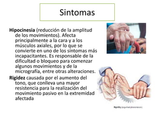 Sintomas
Hipocinesia (reducción de la amplitud
   de los movimientos). Afecta
   principalmente a la cara y a los
   músculos axiales, por lo que se
   convierte en uno de los síntomas más
   incapacitantes. Es responsable de la
   dificultad o bloqueo para comenzar
   algunos movimientos y de la
   micrografía, entre otras alteraciones.
Rigidez causada por el aumento del
   tono, que conlleva una mayor
   resistencia para la realización del
   movimiento pasivo en la extremidad
   afectada
 