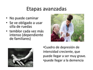 Etapas avanzadas
• No puede caminar
• Se ve obligado a usar
  silla de ruedas
• temblor cada vez más
  intenso (dependiente
  de familiares)

                      •Cuadro de depresión de
                      intensidad creciente, que
                      puede llegar a ser muy grave.
                      •puede llegar a la demencia
 