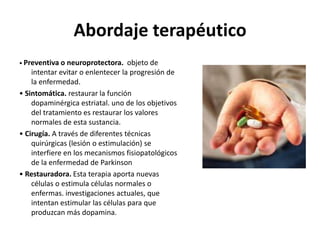 Abordaje terapéutico
• Preventiva o neuroprotectora.    objeto de
    intentar evitar o enlentecer la progresión de
    la enfermedad.
• Sintomática. restaurar la función
    dopaminérgica estriatal. uno de los objetivos
    del tratamiento es restaurar los valores
    normales de esta sustancia.
• Cirugía. A través de diferentes técnicas
    quirúrgicas (lesión o estimulación) se
    interfiere en los mecanismos fisiopatológicos
    de la enfermedad de Parkinson
• Restauradora. Esta terapia aporta nuevas
    células o estimula células normales o
    enfermas. investigaciones actuales, que
    intentan estimular las células para que
    produzcan más dopamina.
 