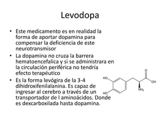 Levodopa
• Este medicamento es en realidad la
  forma de aportar dopamina para
  compensar la deficiencia de este
  neurotransmisor
• La dopamina no cruza la barrera
  hematoencefalica y si se administrara en
  la circulación periférica no tendría
  efecto terapéutico
• Es la forma levógira de la 3-4
  dihidroxifenilalanina. Es capaz de
  ingresar al cerebro a través de un
  transportador de l aminoácidos. Donde
  es dexcarboxilada hasta dopamina.
 