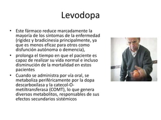Levodopa
• Este fármaco reduce marcadamente la
  mayoría de los síntomas de la enfermedad
  (rigidez y bradicinesia principalmente, ya
  que es menos eficaz para otros como
  disfunción autónoma o demencia),
• prolonga el tiempo en que el paciente es
  capaz de realizar su vida normal e incluso
  disminución de la mortalidad en estos
  pacientes
• Cuando se administra por vía oral, se
  metaboliza periféricamente por la dopa
  descarboxilasa y la catecol-O-
  metiltransferasa (COMT), lo que genera
  diversos metabolitos, responsables de sus
  efectos secundarios sistémicos
 