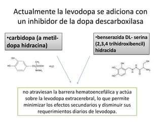 Actualmente la levodopa se adiciona con
   un inhibidor de la dopa descarboxilasa
•carbidopa (a metil-                  •benserazida DL- serina
dopa hidracina)                       (2,3,4 trihidroxibencil)
                                      hidracida




      no atraviesan la barrera hematoencefálica y actúa
       sobre la levodopa extracerebral, lo que permite
      minimizar los efectos secundarios y disminuir sus
             requerimientos diarios de levodopa.
 
