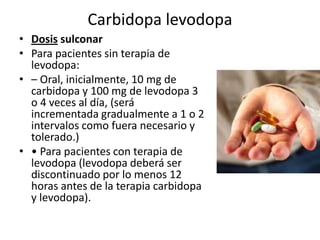 Carbidopa levodopa
• Dosis sulconar
• Para pacientes sin terapia de
  levodopa:
• – Oral, inicialmente, 10 mg de
  carbidopa y 100 mg de levodopa 3
  o 4 veces al día, (será
  incrementada gradualmente a 1 o 2
  intervalos como fuera necesario y
  tolerado.)
• • Para pacientes con terapia de
  levodopa (levodopa deberá ser
  discontinuado por lo menos 12
  horas antes de la terapia carbidopa
  y levodopa).
 