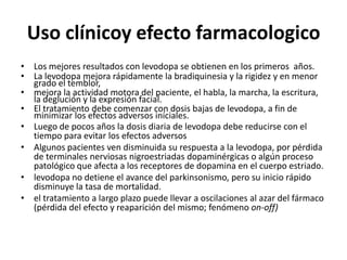 Uso clínicoy efecto farmacologico
• Los mejores resultados con levodopa se obtienen en los primeros años.
• La levodopa mejora rápidamente la bradiquinesia y la rigidez y en menor
  grado el temblor,
• mejora la actividad motora del paciente, el habla, la marcha, la escritura,
  la deglución y la expresión facial.
• El tratamiento debe comenzar con dosis bajas de levodopa, a fin de
  minimizar los efectos adversos iníciales.
• Luego de pocos años la dosis diaria de levodopa debe reducirse con el
  tiempo para evitar los efectos adversos
• Algunos pacientes ven disminuida su respuesta a la levodopa, por pérdida
  de terminales nerviosas nigroestriadas dopaminérgicas o algún proceso
  patológico que afecta a los receptores de dopamina en el cuerpo estriado.
• levodopa no detiene el avance del parkinsonismo, pero su inicio rápido
  disminuye la tasa de mortalidad.
• el tratamiento a largo plazo puede llevar a oscilaciones al azar del fármaco
  (pérdida del efecto y reaparición del mismo; fenómeno on-off)
 