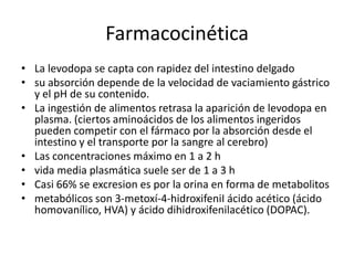 Farmacocinética
• La levodopa se capta con rapidez del intestino delgado
• su absorción depende de la velocidad de vaciamiento gástrico
  y el pH de su contenido.
• La ingestión de alimentos retrasa la aparición de levodopa en
  plasma. (ciertos aminoácidos de los alimentos ingeridos
  pueden competir con el fármaco por la absorción desde el
  intestino y el transporte por la sangre al cerebro)
• Las concentraciones máximo en 1 a 2 h
• vida media plasmática suele ser de 1 a 3 h
• Casi 66% se excresion es por la orina en forma de metabolitos
• metabólicos son 3-metoxí-4-hidroxifeniI ácido acético (ácido
  homovanílico, HVA) y ácido dihidroxifenilacético (DOPAC).
 