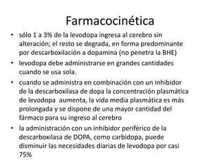 Farmacocinética
• sólo 1 a 3% de la levodopa ingresa al cerebro sin
  alteración; el resto se degrada, en forma predominante
  por descarboxilación a dopamina (no penetra la BHE)
• levodopa debe administrarse en grandes cantidades
  cuando se usa sola.
• cuando se administra en combinación con un inhibidor
  de la descarboxilasa de dopa la concentración plasmática
  de levodopa aumenta, la vida media plasmática es más
  prolongada y se dispone de una mayor cantidad del
  fármaco para su ingreso al cerebro
• la administración con un inhibidor periférico de la
  descarboxilasa de DOPA, como carbidopa, puede
  disminuir las necesidades diarias de levodopa por casi
  75%
 