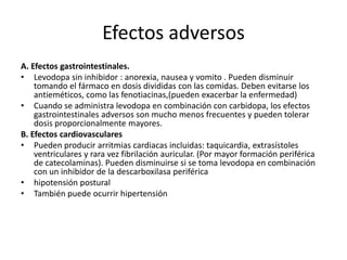 Efectos adversos
A. Efectos gastrointestinales.
• Levodopa sin inhibidor : anorexia, nausea y vomito . Pueden disminuir
    tomando el fármaco en dosis divididas con las comidas. Deben evitarse los
    antieméticos, como las fenotiacinas,(pueden exacerbar la enfermedad)
• Cuando se administra levodopa en combinación con carbidopa, los efectos
    gastrointestinales adversos son mucho menos frecuentes y pueden tolerar
    dosis proporcionalmente mayores.
B. Efectos cardiovasculares
• Pueden producir arritmias cardiacas incluidas: taquicardia, extrasístoles
    ventriculares y rara vez fibrilación auricular. (Por mayor formación periférica
    de catecolaminas). Pueden disminuirse si se toma levodopa en combinación
    con un inhibidor de la descarboxilasa periférica
• hipotensión postural
• También puede ocurrir hipertensión
 