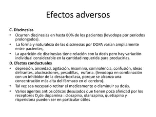 Efectos adversos
C. Discinesias
• Ocurren discinesias en hasta 80% de los pacientes (levodopa por periodos
    prolongados).
• La forma y naturaleza de las discinesias por DOPA varían ampliamente
    entre pacientes,
• La aparición de discinesias tiene relación con la dosis pero hay variación
    individual considerable en la cantidad requerida para producirlas.
D. Efectos conductuales
• depresión, ansiedad, agitación, insomnio, somnolencia, confusión, ideas
    delirantes, alucinaciones, pesadillas, euforia. (levodopa en combinación
    con un inhibidor de la descarboxilasa, porque se alcanza una
    concentración más alta del fármaco en el cerebro).
• Tal vez sea necesario retirar el medicamento o disminuir su dosis.
• Varios agentes antipsicóticos desusados que tienen poca afinidad por los
    receptores D2de dopamina : clozapina, olanzapina, quetiapina y
    risperidona pueden ser en particular útiles
 