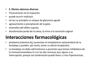 •   E. Efectos adversos diversos
•   Fluctuaciones en la respuesta
•   puede ocurrir midriasis
•   tal vez se precipite un ataque de glaucoma agudo
•   agravamiento o precipitación de la gota;
•   anomalías del olfato o gusto;
•   discoloración parda de la saliva, la orina o la secreción vaginal

Interacciones farmacológicas
• piridoxina (vitamina B6) aumentan el metabolismo extracerebral de la
  levodopa y pueden, por tanto, evitar su efecto terapéutico
• La levodopa no debe administrarse a pacientes que toman inhibidores de
  la monoaminooxidasa A o en las dos semanas que siguen a su
  interrupción, porque tal combinación puede llevar a crisis hipertensivas.
 
