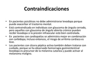 Contraindicaciones

• En pacientes psicóticos no debe administrarse levodopa porque
  puede exacerbar el trastorno mental.
• Está contraindicada en individuos con glaucoma de ángulo cerrado,
  pero aquellos con glaucoma de ángulo abierto crónico pueden
  recibir levodopa si la presión infraocular está bien controlada.
• En pacientes con cardiopatías se administra mejor en combinación
  con carbidopa; incluso entonces, el riesgo de arritmia cardiaca es
  leve.
• Los pacientes con úlcera péptica activa también deben tratarse con
  cuidado, porque se ha observado hemorragia gastrointestinal
  levodopa es precursor de la melanina cutanea y puede activar al
  melanoma maligno.
 