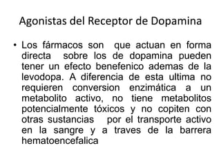 Agonistas del Receptor de Dopamina
• Los fármacos son que actuan en forma
  directa sobre los de dopamina pueden
  tener un efecto benefenico ademas de la
  levodopa. A diferencia de esta ultima no
  requieren conversion enzimática a un
  metabolito activo, no tiene metabolitos
  potencialmente tóxicos y no copiten con
  otras sustancias por el transporte activo
  en la sangre y a traves de la barrera
  hematoencefalica
 