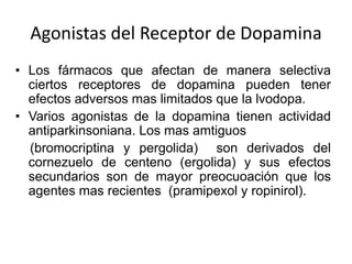 Agonistas del Receptor de Dopamina
• Los fármacos que afectan de manera selectiva
  ciertos receptores de dopamina pueden tener
  efectos adversos mas limitados que la lvodopa.
• Varios agonistas de la dopamina tienen actividad
  antiparkinsoniana. Los mas amtiguos
  (bromocriptina y pergolida) son derivados del
  cornezuelo de centeno (ergolida) y sus efectos
  secundarios son de mayor preocuoación que los
  agentes mas recientes (pramipexol y ropinirol).
 