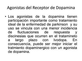 Agonistas del Receptor de Dopamina
• Los agonistas de la dopamina tienen
  participación importante como tratamiento
  ideal de la enfermedad de parkinson y su
  uso se vincula con una menor incidencia
  de     fluctuaciones  de   respuesta y
  discinesias que ocurren en el tratamineto
  a largo plazo con lvodopa. En
  consecuencia, puede ser mejor iniciar el
  tratmiento dopaminergico con un agonista
  de dopamina.
 