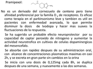 Pramipexol:

No es un derivado del cornezuelo de centeno pero tiene
  afinidad preferencial por la familia D 3 de receptores. Es eficaz
  como terapia en el parkinsonismo leve y tambien es util en
  pacientes con enfermedad avanzada, lo que permite
  disminuir la dosis de lvodopa y hacer mas suaves la
  fluctuaciones de la respuesta.
  Se ha sugerido un probable efecto neuroprotector por su
  capacidad de captar peroxido de nitrogeno y aumentar la
  actividad neurotrofica en cultivos de celulas dopaminergicas
  del mesencefalo.
  Se absorbe con rapidez despues de su administracion oral,
  con alcance de concentraciones plasmaticas maximas en casi
  2h, y se excreta en gran parte sin cambios en la orina
  Se inicia con una dosis de 0,125mg cada 8h, se duplica
  despues de una semana, y nuevamente a las dos semanas.
 