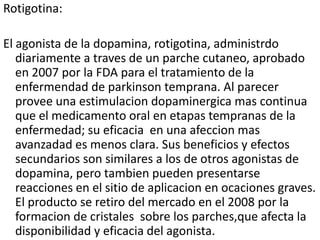 Rotigotina:

El agonista de la dopamina, rotigotina, administrdo
   diariamente a traves de un parche cutaneo, aprobado
   en 2007 por la FDA para el tratamiento de la
   enfermendad de parkinson temprana. Al parecer
   provee una estimulacion dopaminergica mas continua
   que el medicamento oral en etapas tempranas de la
   enfermedad; su eficacia en una afeccion mas
   avanzadad es menos clara. Sus beneficios y efectos
   secundarios son similares a los de otros agonistas de
   dopamina, pero tambien pueden presentarse
   reacciones en el sitio de aplicacion en ocaciones graves.
   El producto se retiro del mercado en el 2008 por la
   formacion de cristales sobre los parches,que afecta la
   disponibilidad y eficacia del agonista.
 